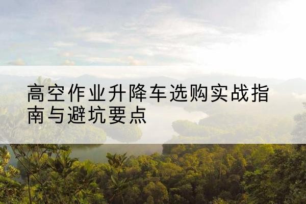 西塞山升降车怎么选-高空作业升降车选购实战指南与避坑要点