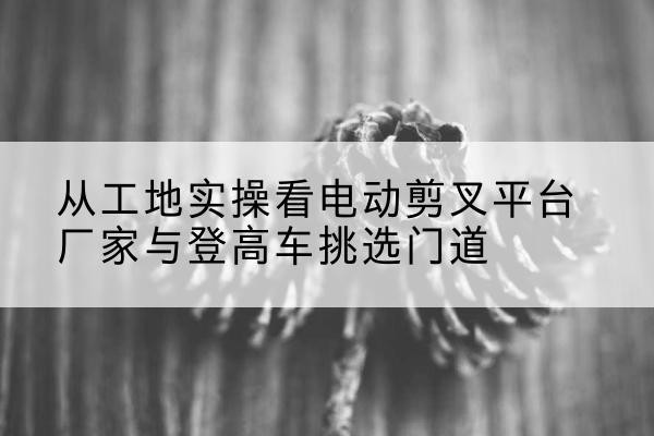 西塞山电动剪叉升降平台厂家-从工地实操看电动剪叉平台厂家与登高车挑选门道