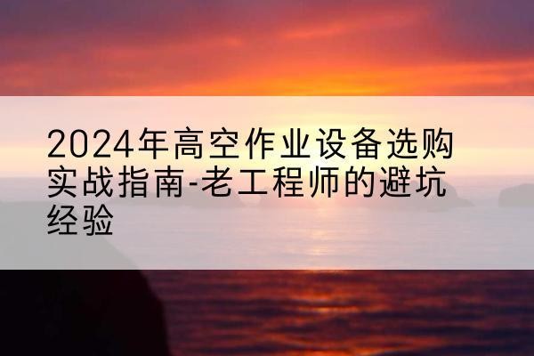 西塞山高空作业升降机厂家推荐-2024年高空作业设备选购实战指南-老工程师的避坑经验