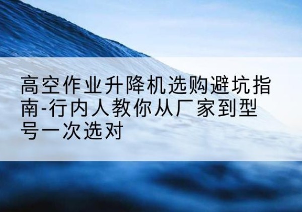西塞山升降平台厂家-高空作业升降机选购避坑指南-行内人教你从厂家到型号一次选对