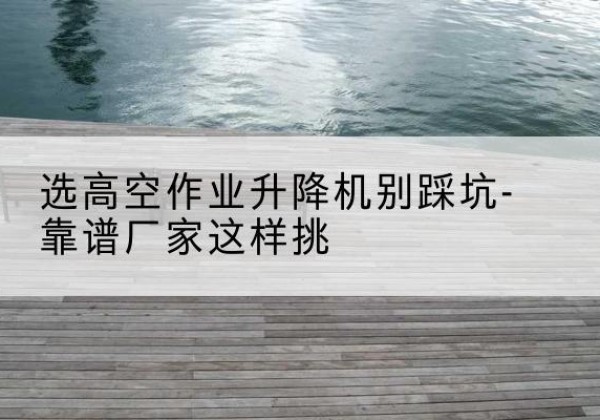 西塞山剪叉式升降机厂家-选高空作业升降机别踩坑-靠谱厂家这样挑