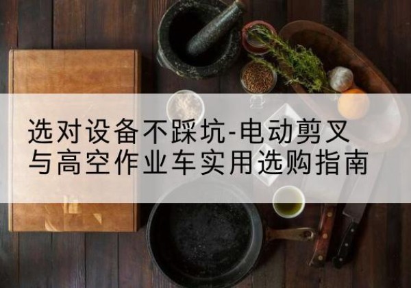西塞山电动剪叉升降平台怎么选-选对设备不踩坑-电动剪叉与高空作业车实用选购指南