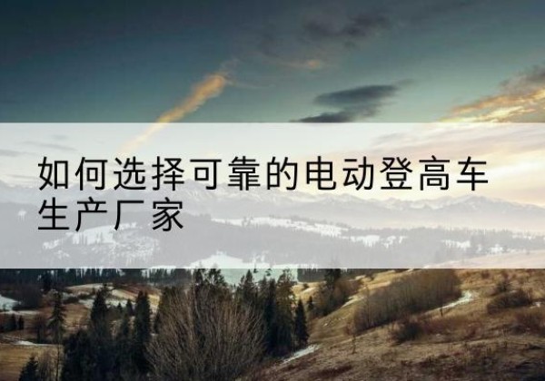 西塞山电动登高车厂家-如何选择可靠的电动登高车生产厂家