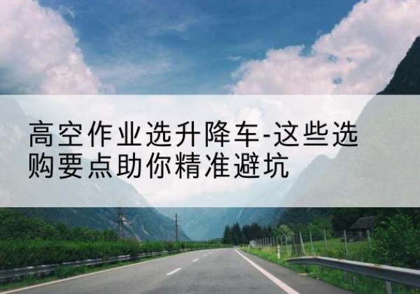 西塞山升降车厂家-高空作业选升降车-这些选购要点助你*避坑