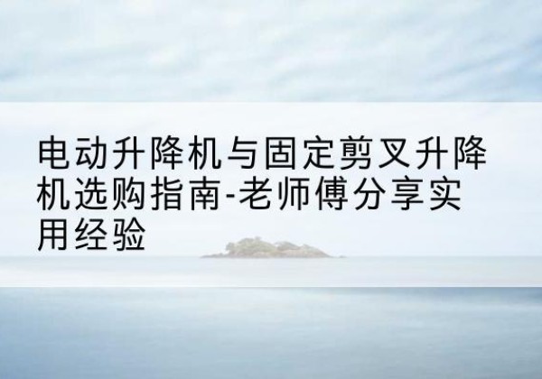 西塞山电动升降机怎么选-电动升降机与固定剪叉升降机选购指南-老师傅分享实用经验