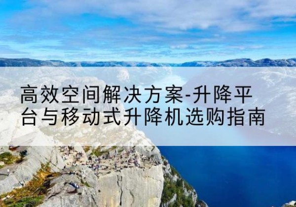 西塞山升降平台厂家-*空间解决方案-升降平台与移动式升降机选购指南