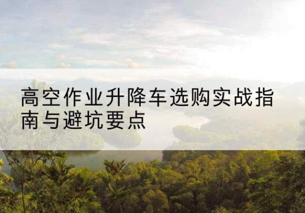 西塞山升降车怎么选-高空作业升降车选购实战指南与避坑要点