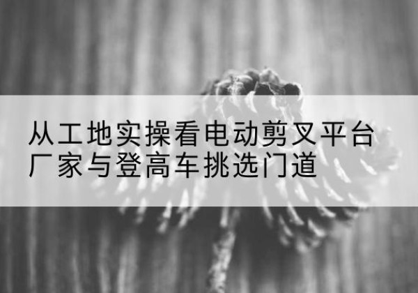 西塞山电动剪叉升降平台厂家-从工地实操看电动剪叉平台厂家与登高车挑选门道