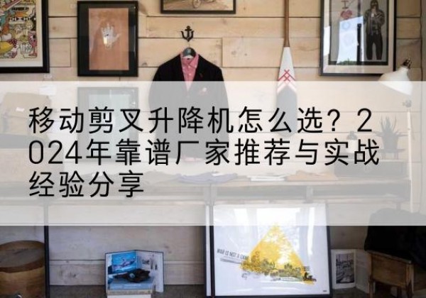 西塞山升降平台厂家推荐-移动剪叉升降机怎么选？2024年靠谱厂家推荐与实战经验分享