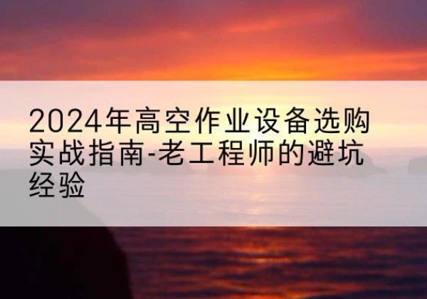 西塞山高空作业升降机厂家推荐-2024年高空作业设备选购实战指南-老工程师的避坑经验